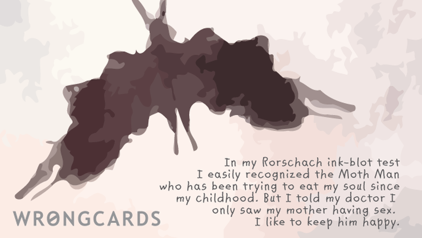 WTF Ecard with text: In my Rorschach ink-blot test I easily recognized the Moth Man who has been trying to eat my soul since my childhood. But I told the doctor I only saw my mother having sex. I like to make him happy.
