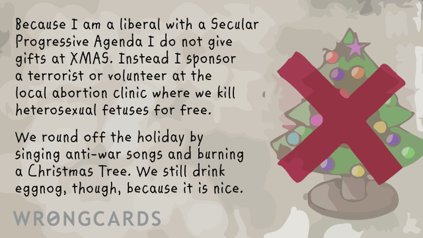 Christmas Ecard with text: Because I am a liberal with a Secular Progressive Agenda I do not give gifts at XMAS. Instead I sponsor a terrorist or volunteer at the local abortion clinic where we kill heterosexual fetuses for free. We round off the holiday with eggnog, because it is
