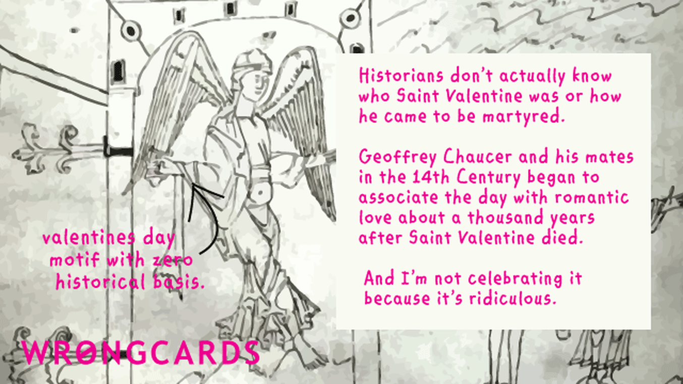 Valentines Ecard with text: 'Historians dont actually know who Saint Valentine was or how he became martyred. Geoffrey Chaucer and his mates in the 14th Century began to associate the day with romantic love about a thousand years after he died. And I'm not celebrating it because it's ridiculous'
