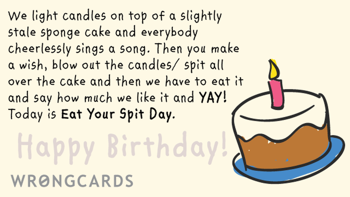 Birthday Ecard with text: We light candles on top of a slightly stale sponge cake and everybody cheerlessly sings a song. Then you make a wish, blow out the candles/spit all over the cake and then we have to eat it and say how much we like it and YAY!
