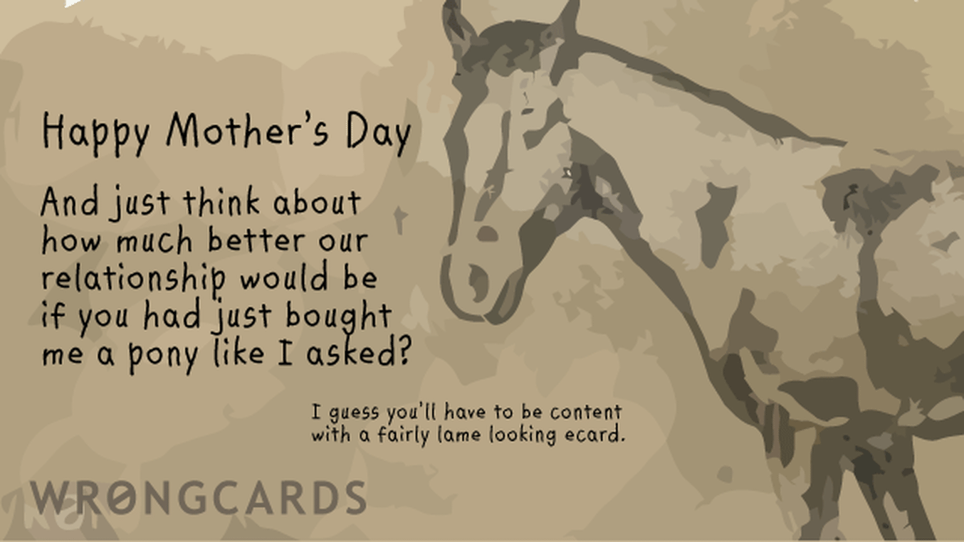 Mother's Day Ecard with text: Happy Mothers Day. And just think about how much better our relationship would be if you had just bought me a pony like I asked?   I guess you'll have to be content with a crap ecard.
