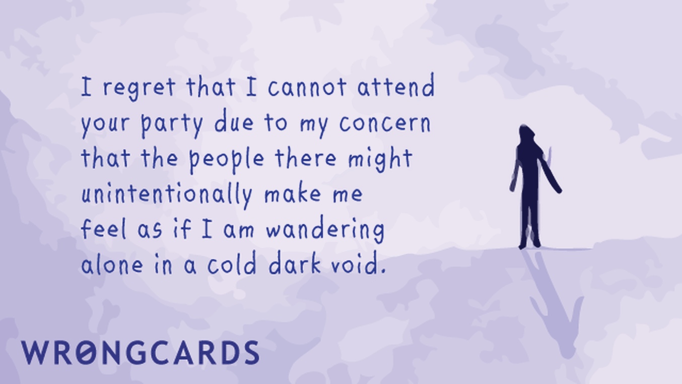 Excuses Ecard with text: I regret I cannot attend your party due to my concern that the people there might unintentionally make me feel as if I am wandering alone in a cold dark void.
