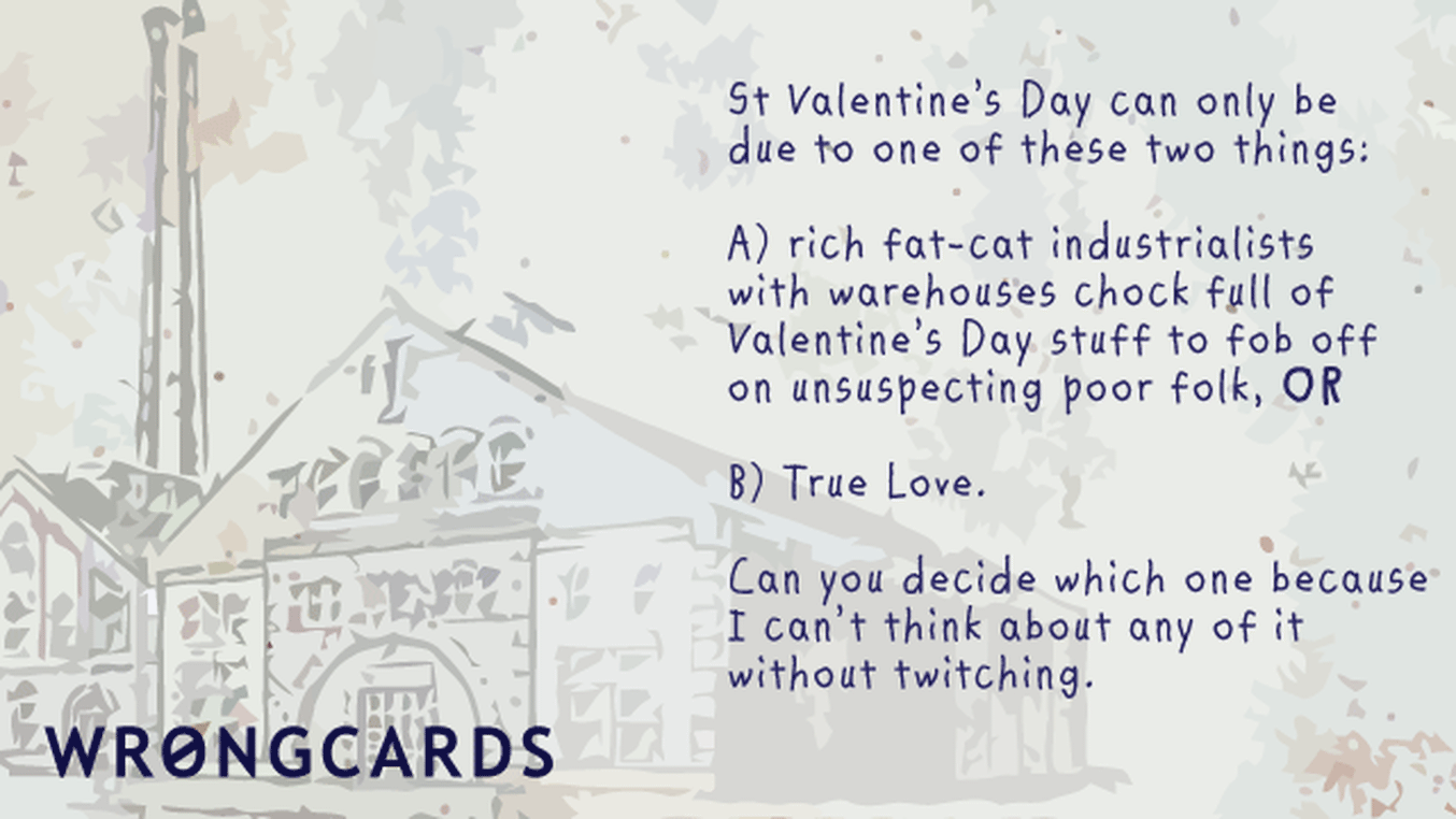 Valentines Ecard with text: 'St Valentines Day can be one of only two things: rich fat-cat industrialists with warehouses full of Valentines Day stuff to fob off onto unsuspecting poor folk, or two: love. Can you decide which because I can't think about it without twitching.'
