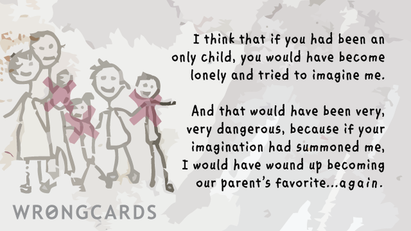 Family Ecard with text: I think that if you had been an only child, you would have become lonely and tried to imagine me. And that would have become dangerous because if your imagination had summoned me, I would have wound up becoming our parents favorite again.
