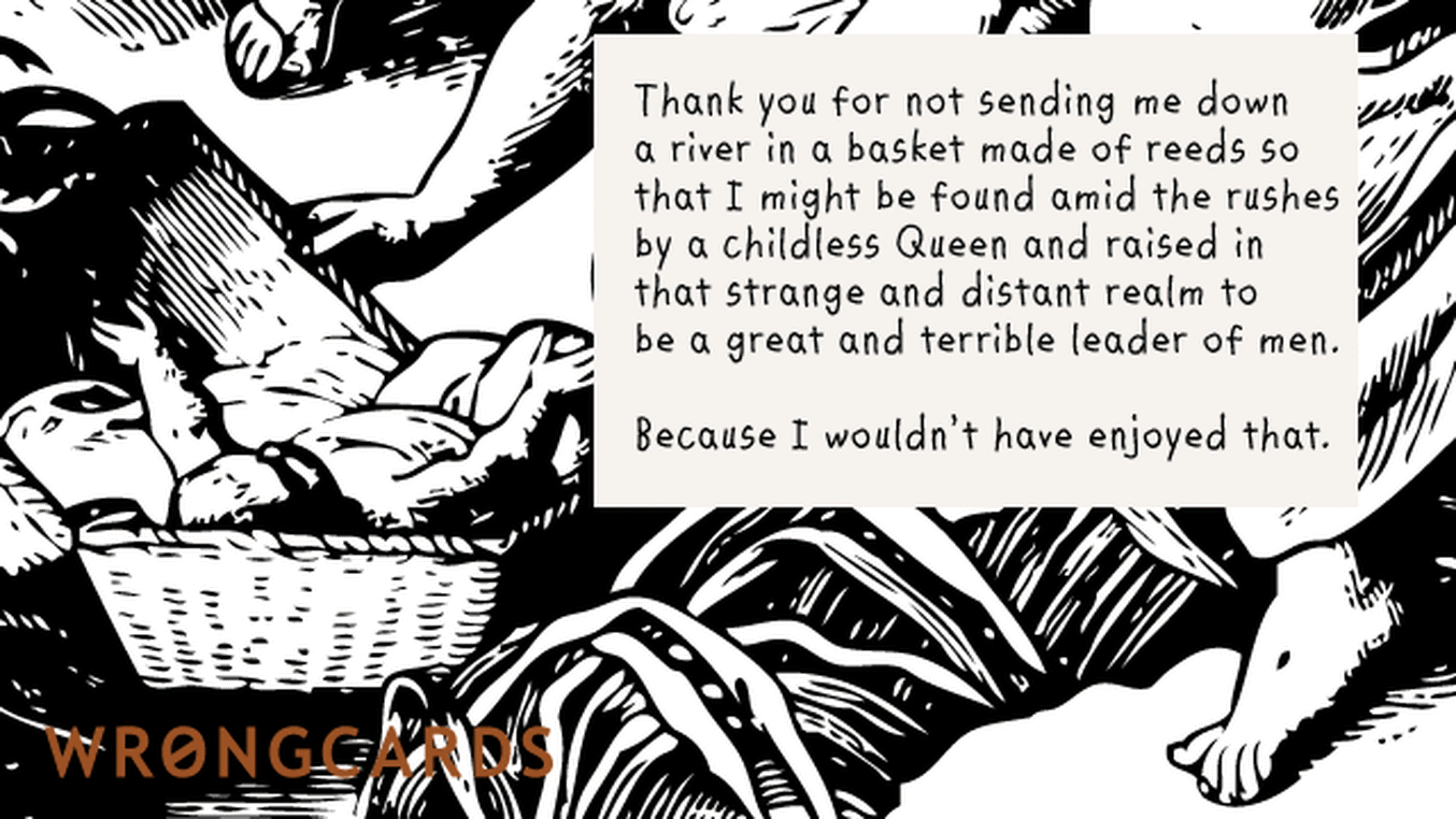 Mother's Day Ecard with text: Thank you for not sending me down a river in a basket made from reeds so that I might be found by a Childless Queen and raised in that strange, distant realm to be a great and terrible leader of men.
