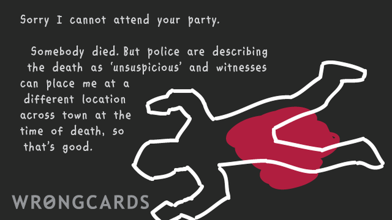 Excuses Ecard with text: Sorry I cannot attend your party but somebody died, I have to attend their funeral,police are describing the death as unsuspicious so anyway: I can't go.
