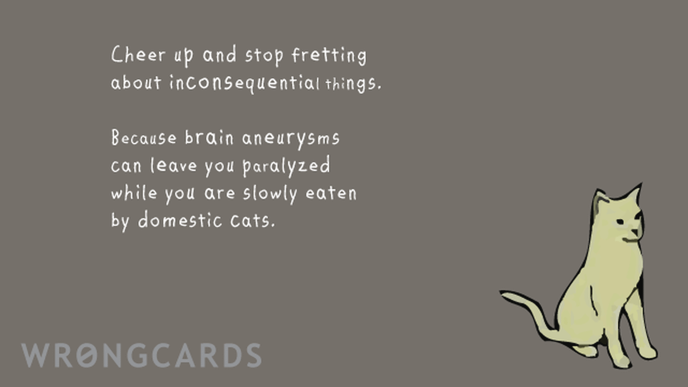 CheerUp Ecard with text: Cheer up and stop fretting about inconsequential things. Because brain aneuryisms can leave you paralyzed while you are slowly eaten by domestic cats.
