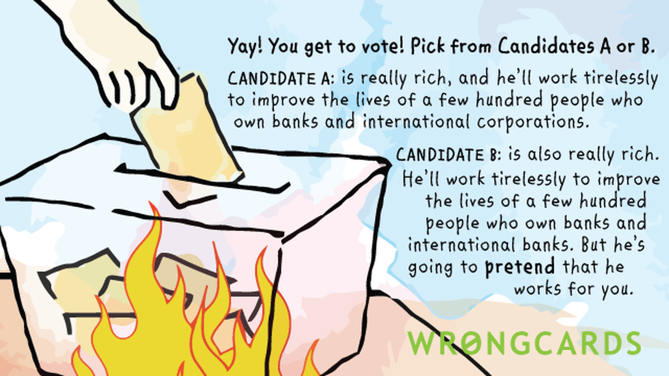 Political Satire Ecard with text: Yay! You get to vote! Pick from Candidates A or B. CANDIDATE A is really rich, and he'll work tirelessly to improve the lives of a few hundred people who own banks and international corporations.
