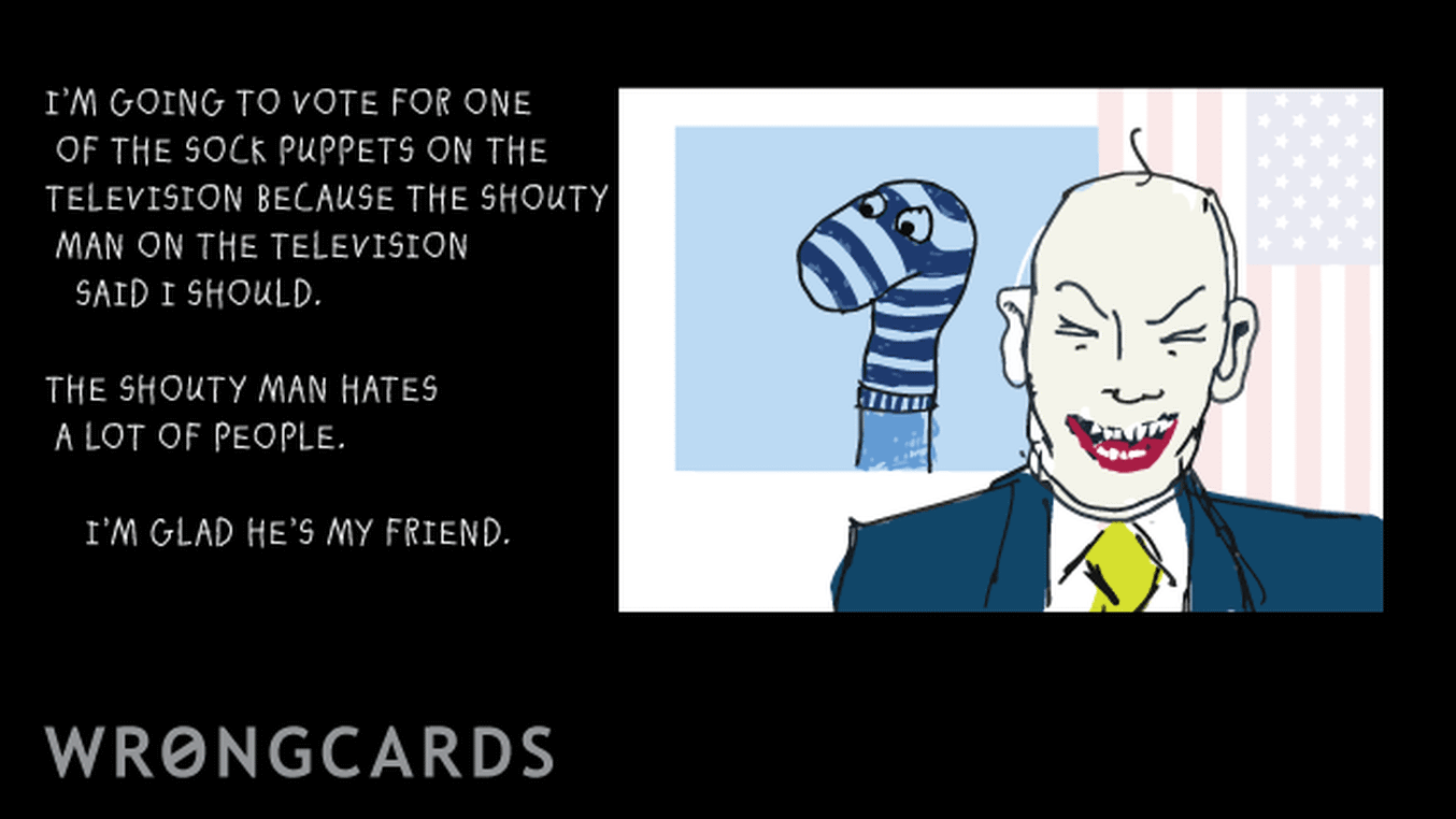 Political Satire Ecard with text: I'm going to vote for one of the sock puppets on the television because the shouty man on the television said I should. The shouty man hates a lot of people. I'm glad he's my friend.
