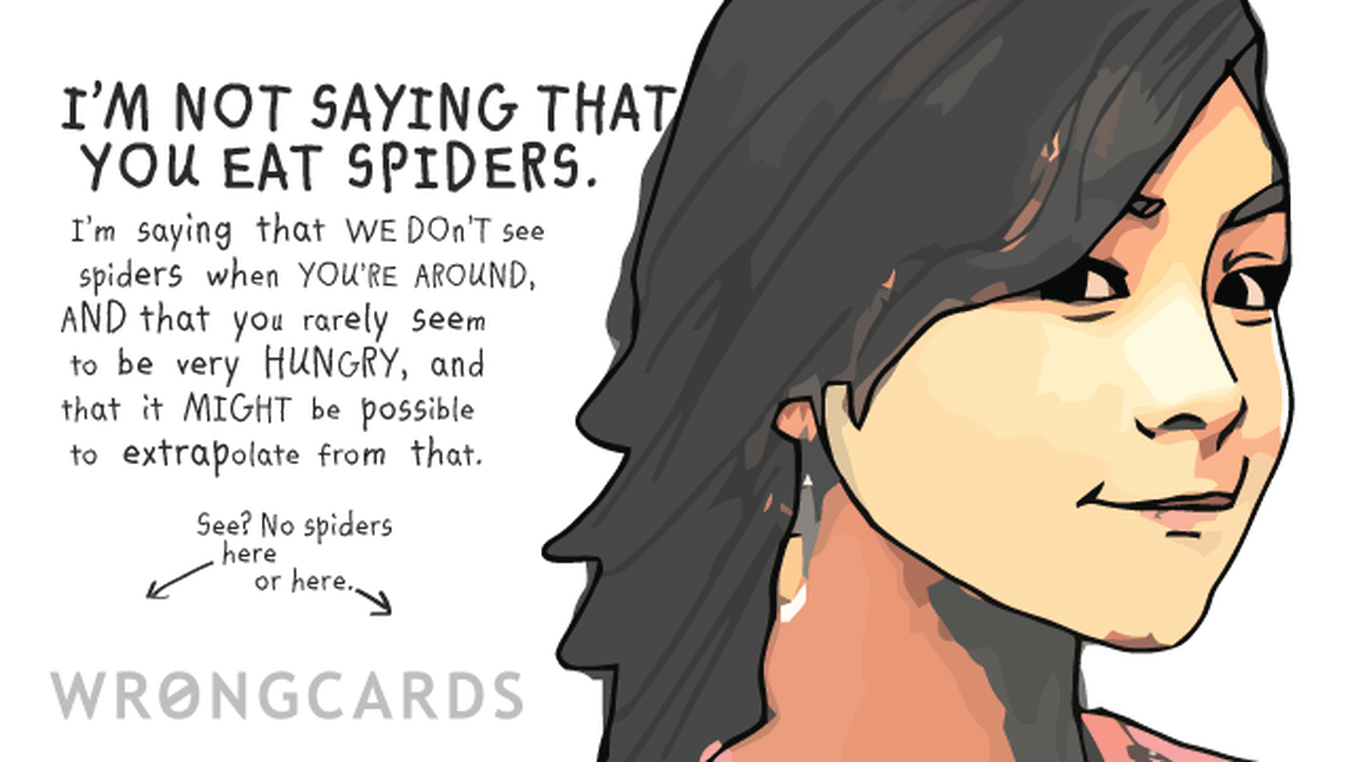 Thinking of You Ecard with text: I'm not saying that you eat spiders. I'm saying that we don't see spiders when you're around and that you rarely seem to be hungry, and it that it might be possible to exrapolate from this.
