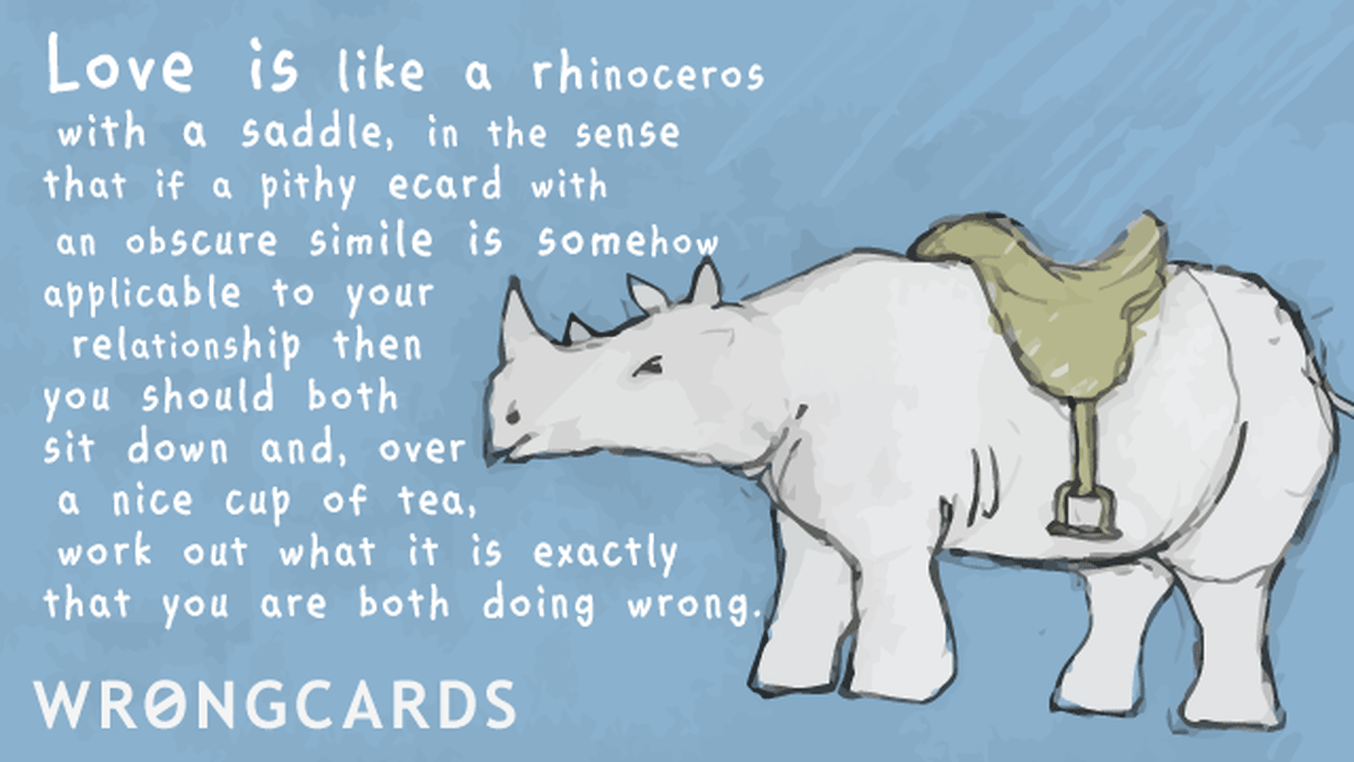 Love Ecard with text: Love is like a rhinoceros with a saddle in the sense that if a pithy ecard with an obscure simile is somehow applicable to your relationship then you should both sit down and, over a nice cup of tea, work out what it is you are both doing wrong.
