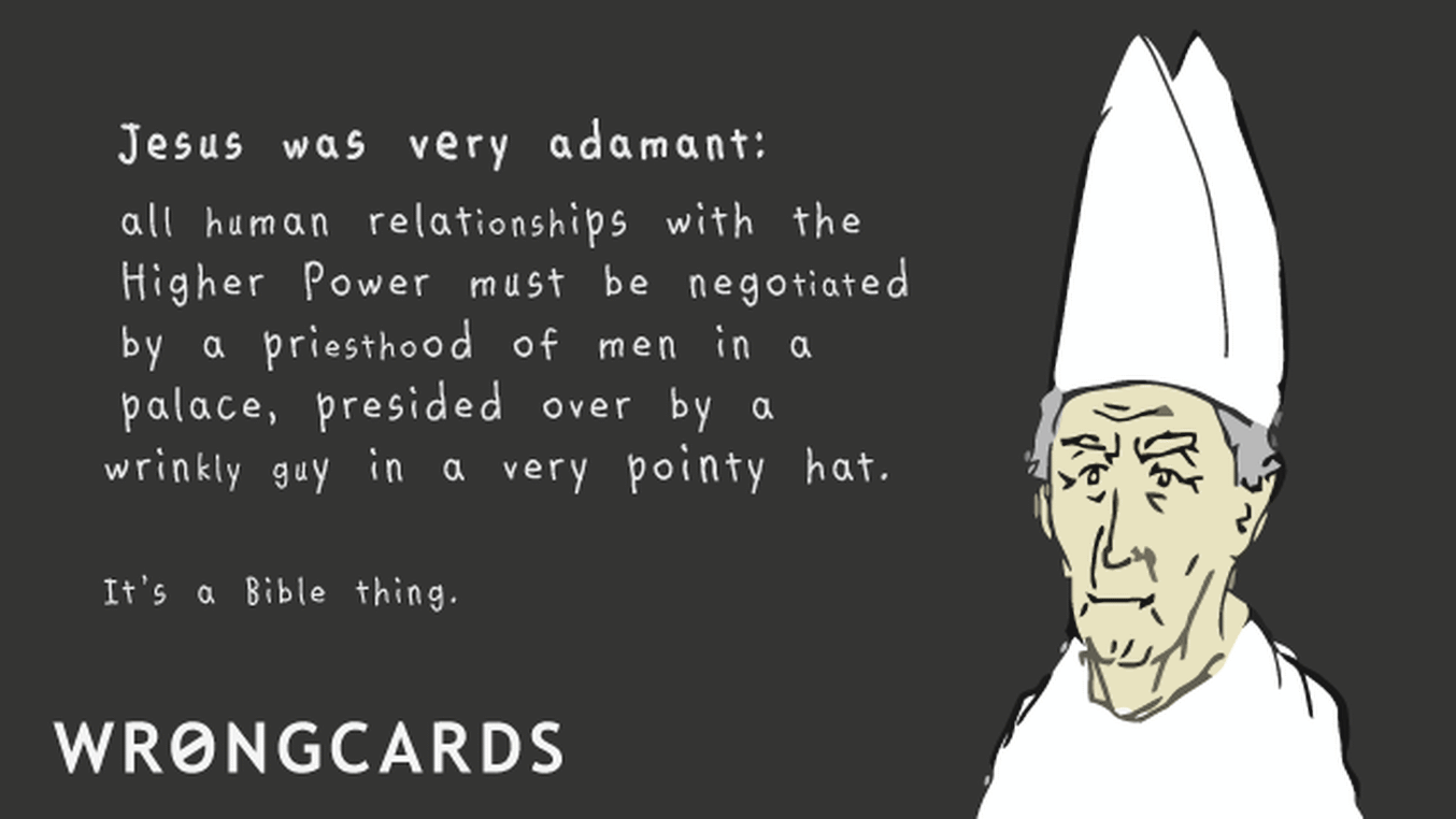 Dark Humor Ecard with text: Jesus was very adamant. All human relationships with the higher power must be negotiated by a priesthood of men in a palace, presided over by a man in a very pointy hat. It's a Bible thing.
