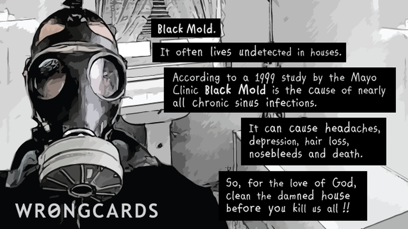 OCD Ecard with text: Black Mold. It often lives undetected in houses. According to a 1999 study at the Mayo Clinc, Black MOld is the cause of nearly all chronic sinus infection. It can cause headaches, depression, hair loss, nosebleeds, and death. So faor the love of God, clean the damned house before you kill us all!

