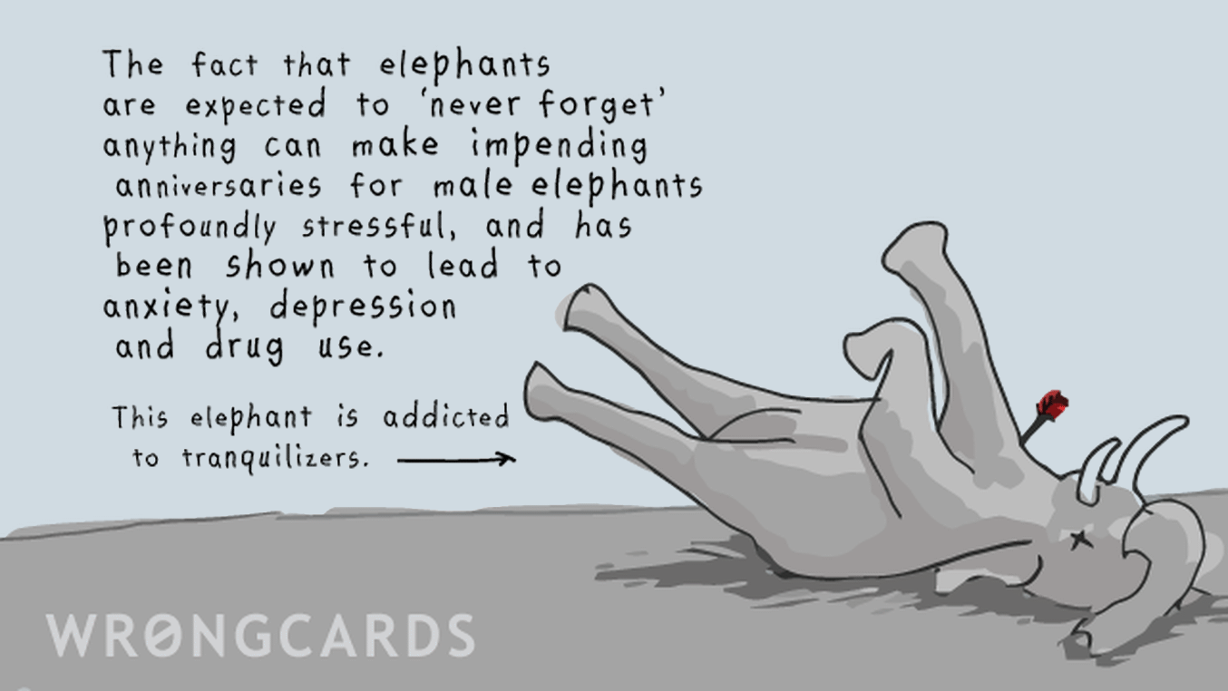 WTF Ecard with text: The fact that elephants are expected never to forget anything can make impending anniversaries for male elephants profoundly stressful, and been shown to lead to anxiety, depression and drug use. This elephant (pictured) is addicted to tranquilizers.
