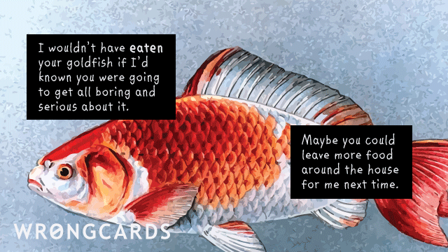 Ecard text: i wouldn't have eaten your goldfish if i'd known you would get all boring and serious about it. But you should leave more food around the house.