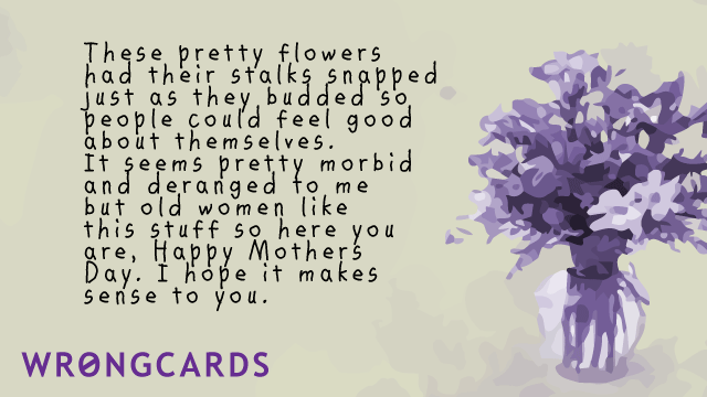 Ecard text: these pretty flowers had their stalks snapped just as they budded so people could feel good about themselves. It seems pretty morbid and deranged to me, but old women like this stuff so here you are, Happy Mothers Day Blah Blah.