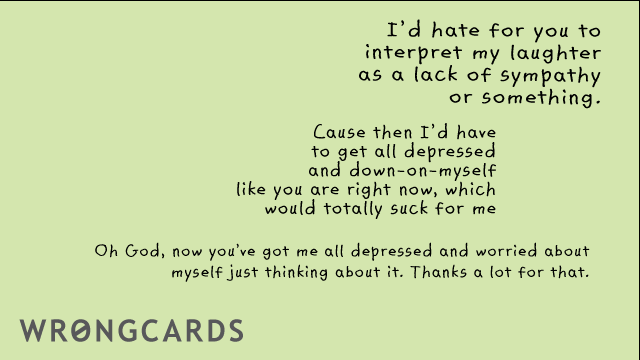 Ecard text: id hate for you to interpret my as a lack of sympathy or something. cause then i'd have to get all depressed and down-on-myself, like you are right now, which would totally suck for me. Oh God now you've got me all depressed and