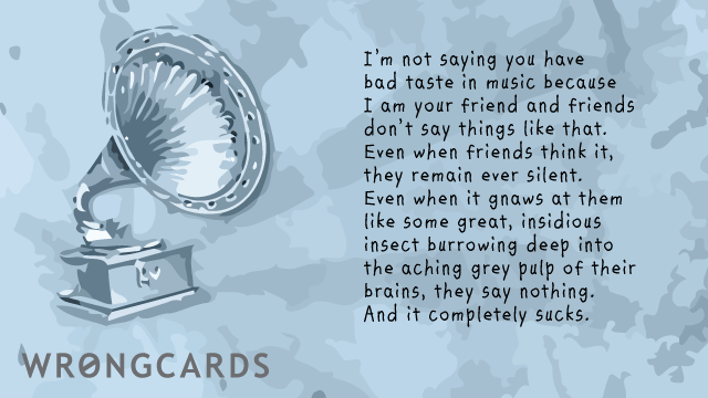Ecard text: I am not saying you have bad taste in music because I am your friend and friends dont say things like that. Even when friends think it, they remain ever silent. Even when it gnaws at them like some great, insidious insect...