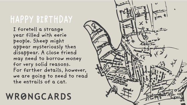 Ecard text: HAPPY BIRTHDAY I foretell a strange year filled with eerie people. Sheep might appear mysteriously then disappear. A close friend may need to borrow money for fairly solid reasons.