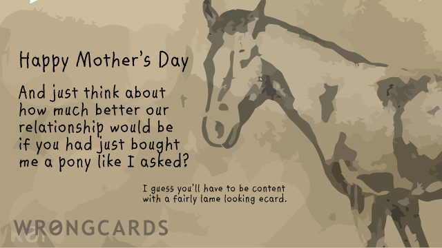 Ecard text: Happy Mothers Day. And just think about how much better our relationship would be if you had just bought me a pony like I asked? I guess you'll have to be content with a crap ecard.